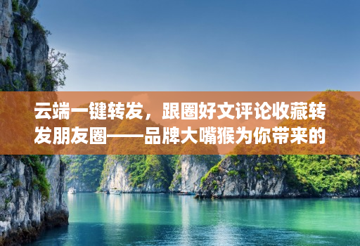 云端一键转发，跟圈好文评论收藏转发朋友圈——品牌大嘴猴为你带来的社交新体验