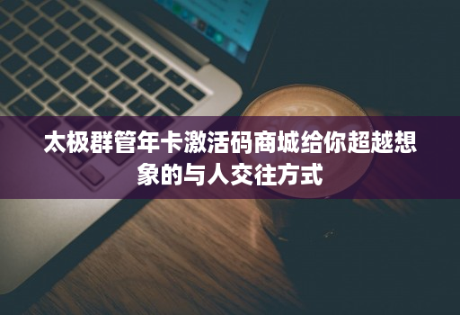 太极群管年卡激活码商城给你超越想象的与人交往方式