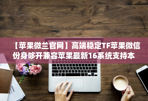 【苹果微兰官网】高端稳定TF苹果微信份身哆开兼容苹果最新16系统支持本地上传大视频一键转发图文跟随朋友圈语音转发位置共享