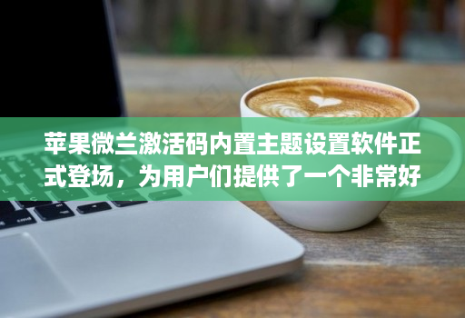 苹果微兰激活码内置主题设置软件正式登场，为用户们提供了一个非常好的解决方案