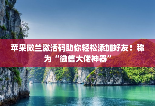 苹果微兰激活码助你轻松添加好友！称为“微信大佬神器”