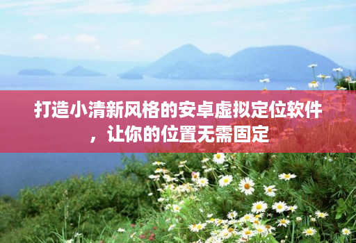 打造小清新风格的安卓虚拟定位软件，让你的位置无需固定