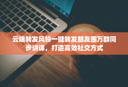 云端转发风铃一键转发朋友圈万群同步讲课，打造高效社交方式