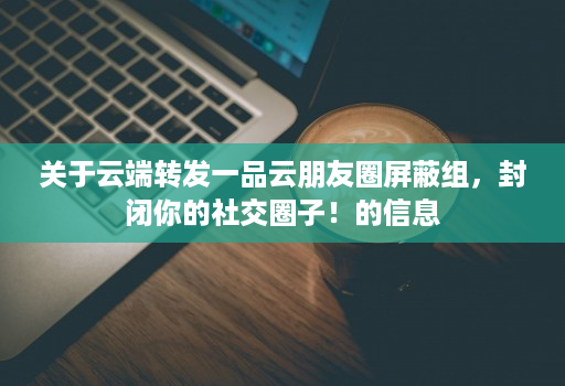 关于<strong>云端</strong>转发一品云朋友圈屏蔽组，封闭你的社交圈子！的信息