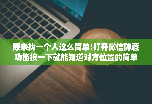 原来找一个人这么简单!打开微信隐藏功能按一下就能知道对方位置的简单介绍