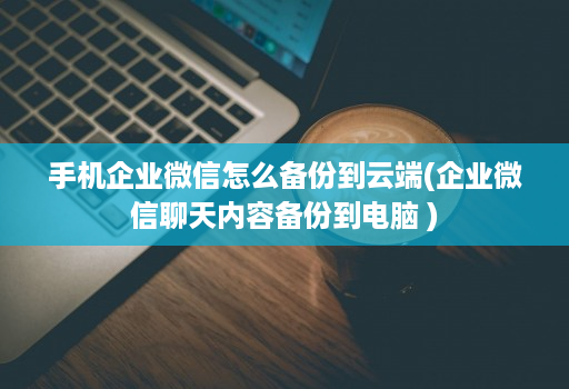 手机企业微信怎么备份到<strong>云端</strong>(企业微信聊天内容备份到电脑 )