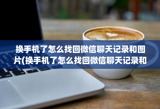 换手机了怎么找回微信聊天记录和图片(换手机了怎么找回微信聊天记录和图片华为 )