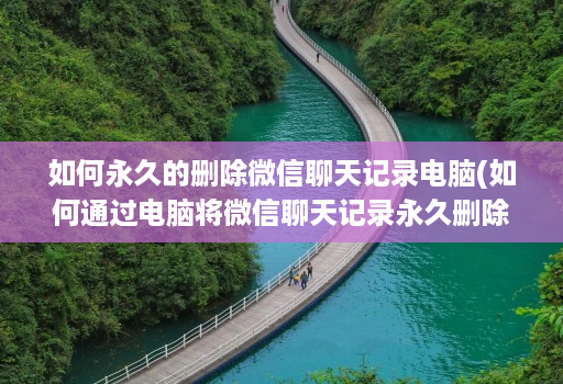 如何永久的删除微信聊天记录电脑(如何通过电脑将微信聊天记录永久删除 )