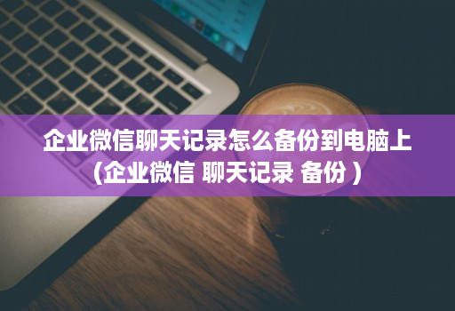 企业微信聊天记录怎么备份到电脑上(企业微信 聊天记录 备份 )