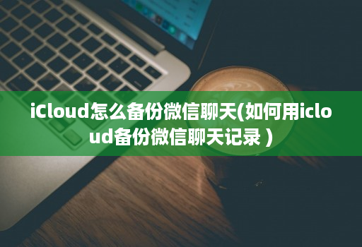 iCloud怎么备份微信聊天(如何用icloud备份微信聊天记录 )