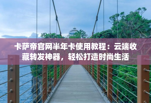 卡萨帝官网半年卡使用教程：云端收藏转发神器，轻松打造时尚生活