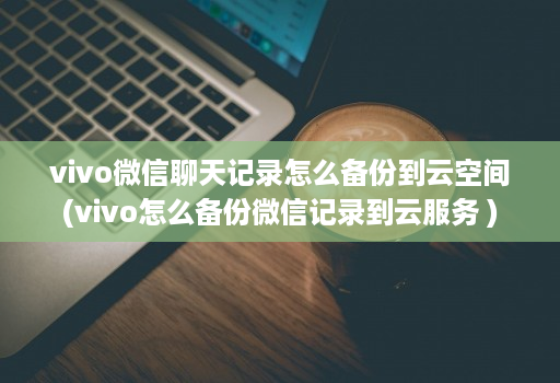 vivo微信聊天记录怎么备份到云空间(vivo怎么备份微信记录到云服务 )