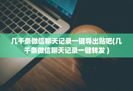 几千条微信聊天记录一键导出贴吧(几千条微信聊天记录一键转发 )