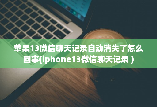 苹果13微信聊天记录自动消失了怎么回事(iphone13微信聊天记录 )