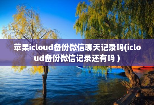 苹果icloud备份微信聊天记录吗(icloud备份微信记录还有吗 )