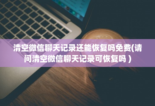 清空微信聊天记录还能恢复吗免费(请问清空微信聊天记录可恢复吗 )