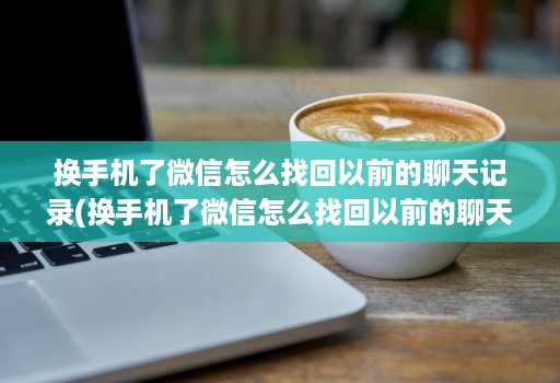 换手机了微信怎么找回以前的聊天记录(换手机了微信怎么找回以前的聊天记录呢 )