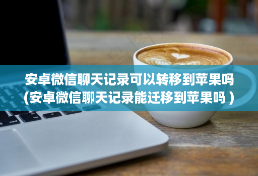 安卓微信聊天记录可以转移到苹果吗(安卓微信聊天记录能迁移到苹果吗 )