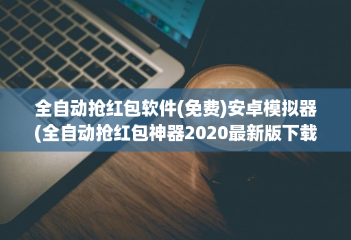 全自动抢红包软件(免费)安卓模拟器(全自动抢红包神器2020最新版下载 )