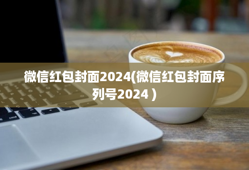 微信红包封面2024(微信红包封面序列号2024 )