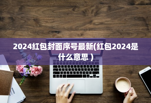 2024红包封面序号最新(红包2024是什么意思 )