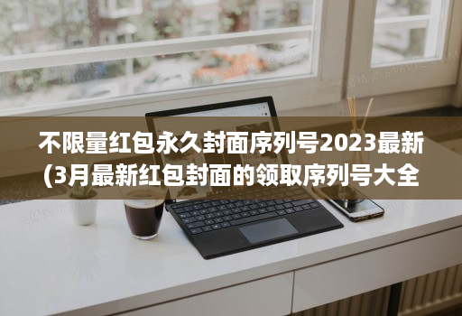 不限量红包永久封面序列号2023最新(3月最新红包封面的领取序列号大全 )