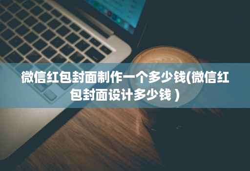 微信红包封面制作一个多少钱(微信红包封面设计多少钱 )