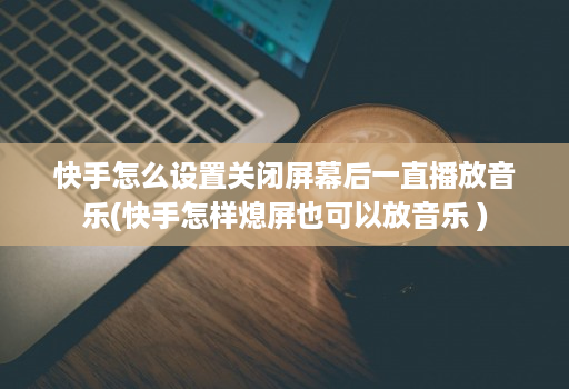 快手怎么设置关闭屏幕后一直播放音乐(快手怎样熄屏也可以放音乐 )