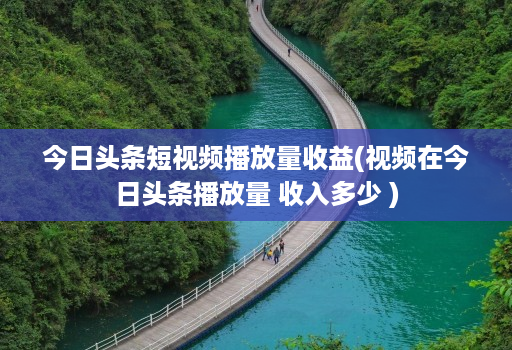 今日头条短视频播放量收益(视频在今日头条播放量 收入多少 )