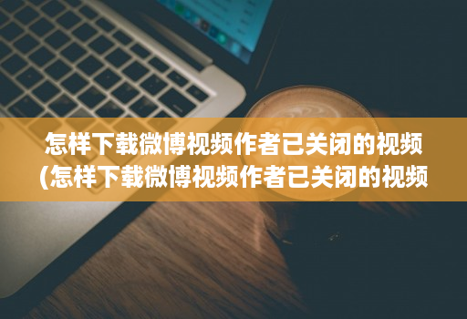 怎样下载微博视频作者已关闭的视频(怎样下载微博视频作者已关闭的视频作品 )