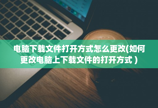 电脑下载文件打开方式怎么更改(如何更改电脑上下载文件的打开方式 )