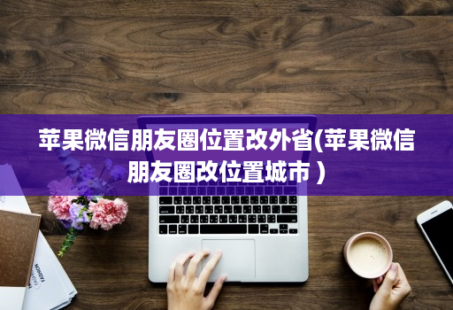 苹果微信朋友圈位置改外省(苹果微信朋友圈改位置城市 )