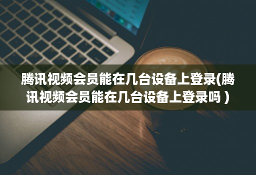 腾讯视频会员能在几台设备上登录(腾讯视频会员能在几台设备上登录吗 )