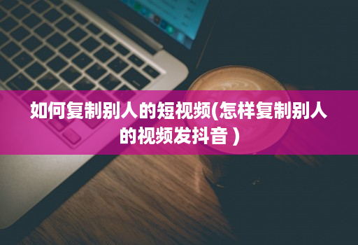 如何复制别人的短视频(怎样复制别人的视频发抖音 )