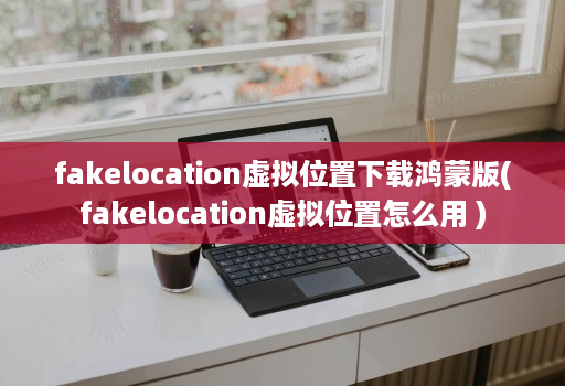 fakelocation虚拟位置下载鸿蒙版(fakelocation虚拟位置怎么用 )