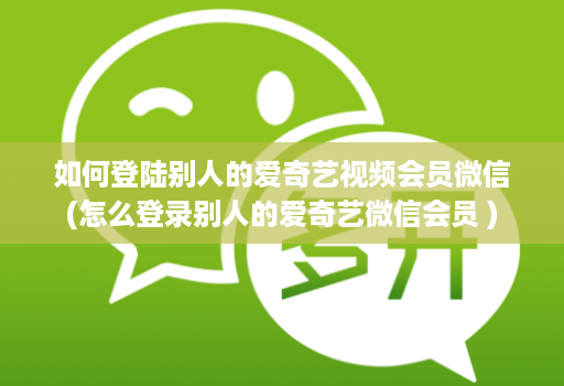 如何登陆别人的爱奇艺视频会员微信(怎么登录别人的爱奇艺微信会员 )