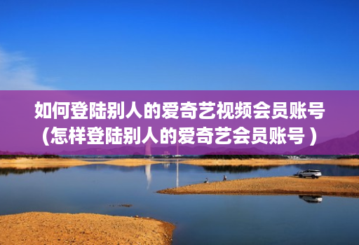 如何登陆别人的爱奇艺视频会员账号(怎样登陆别人的爱奇艺会员账号 )