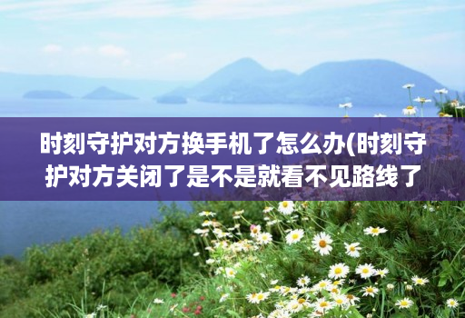 时刻守护对方换手机了怎么办(时刻守护对方关闭了是不是就看不见路线了 )