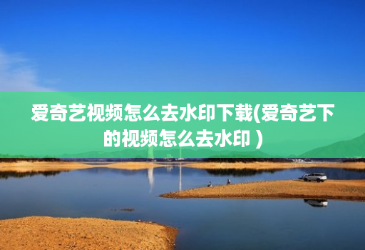 爱奇艺视频怎么去水印下载(爱奇艺下的视频怎么去水印 )