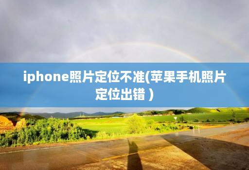 iphone照片定位不准(苹果手机照片定位出错 )