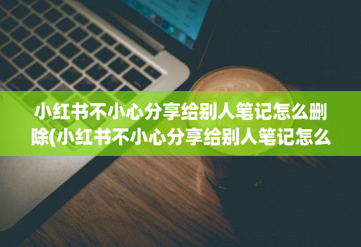 小红书不小心分享给别人笔记怎么删除(小红书不小心分享给别人笔记怎么删除不了 )