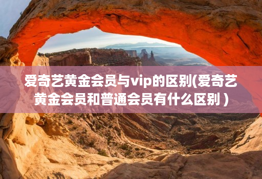 爱奇艺黄金会员与vip的区别(爱奇艺黄金会员和普通会员有什么区别 )