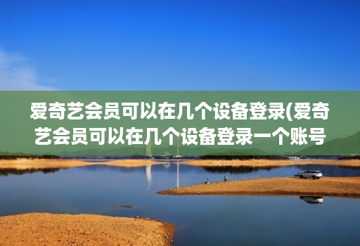 爱奇艺会员可以在几个设备登录(爱奇艺会员可以在几个设备登录一个账号 )