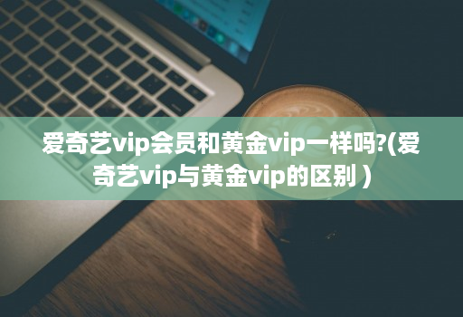 爱奇艺vip会员和黄金vip一样吗?(爱奇艺vip与黄金vip的区别 )