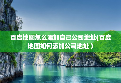 百度地图怎么添加自己公司地址(百度地图如何添加公司地址 )