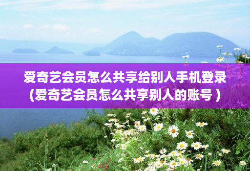 爱奇艺会员怎么共享给别人手机登录(爱奇艺会员怎么共享别人的账号 )