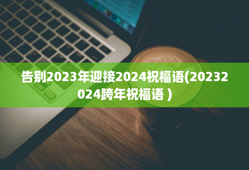 告别2023年迎接2024祝福语(20232024跨年祝福语 )