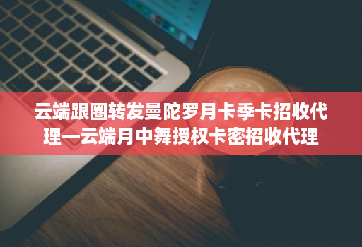 云端跟圈转发曼陀罗月卡季卡招收代理—云端月中舞授权卡密招收代理