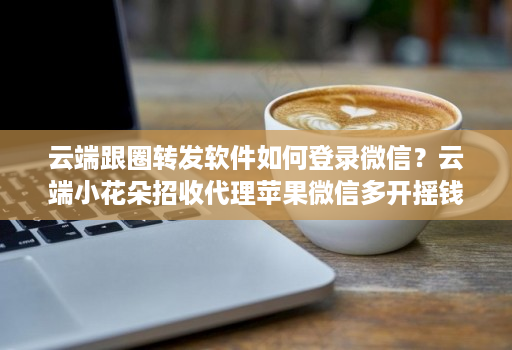 云端跟圈转发软件如何登录微信？云端小花朵招收代理苹果微信多开摇钱树兑换授权