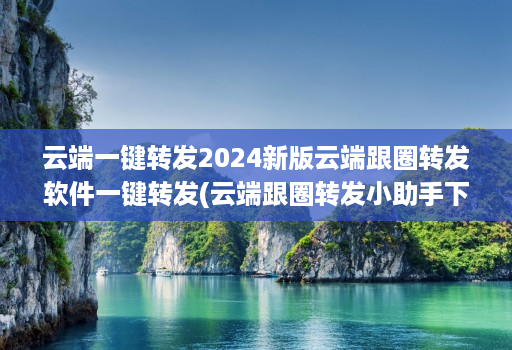 云端一键转发2024新版云端跟圈转发软件一键转发(云端跟圈转发小助手下载地址 )